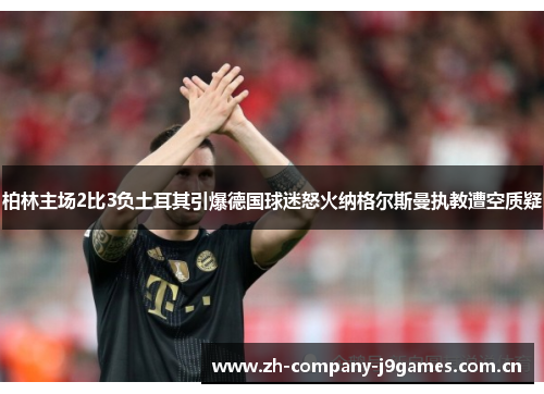 柏林主场2比3负土耳其引爆德国球迷怒火纳格尔斯曼执教遭空质疑 柏林主场2比3负土耳其引爆德国球迷怒火纳格尔斯曼执教遭空质疑