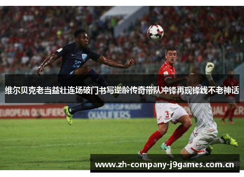 维尔贝克老当益壮连场破门书写逆龄传奇带队冲锋再现锋线不老神话 维尔贝克老当益壮连场破门书写逆龄传奇带队冲锋再现锋线不老神话